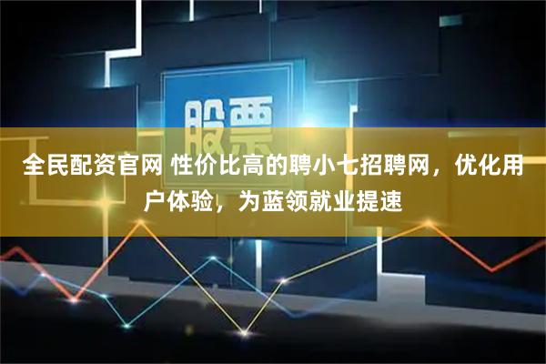 全民配资官网 性价比高的聘小七招聘网，优化用户体验，为蓝领就业提速