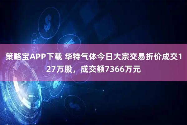 策略宝APP下载 华特气体今日大宗交易折价成交127万股，成交额7366万元