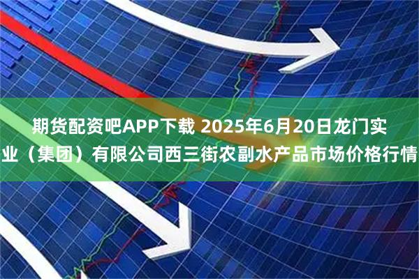 期货配资吧APP下载 2025年6月20日龙门实业（集团）有限公司西三街农副水产品市场价格行情