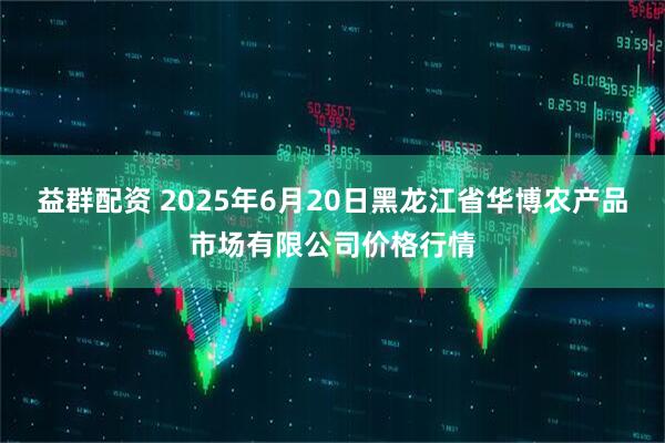 益群配资 2025年6月20日黑龙江省华博农产品市场有限公司价格行情