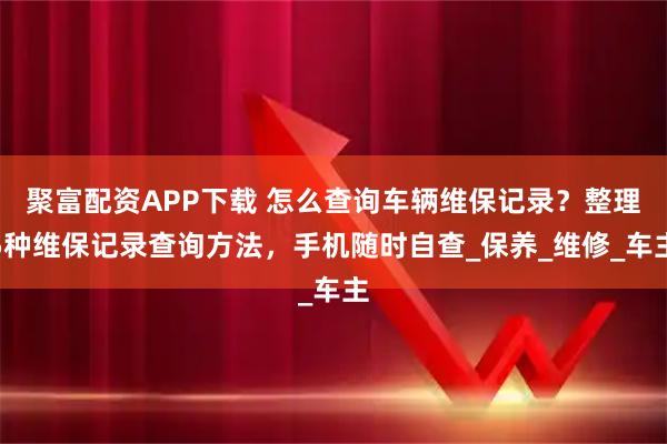 聚富配资APP下载 怎么查询车辆维保记录？整理5种维保记录查询方法，手机随时自查_保养_维修_车主