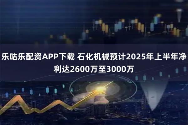 乐咕乐配资APP下载 石化机械预计2025年上半年净利达2600万至3000万