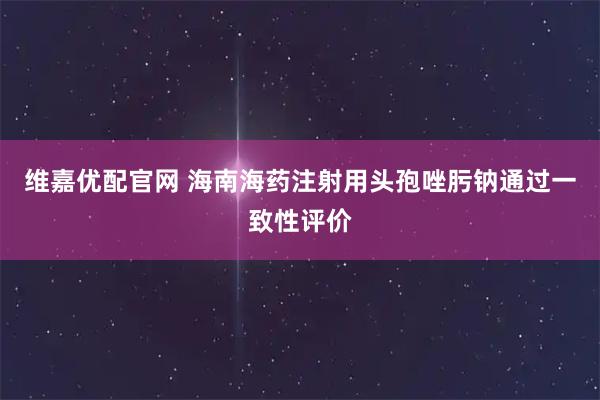 维嘉优配官网 海南海药注射用头孢唑肟钠通过一致性评价