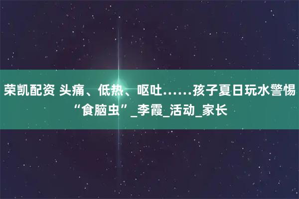 荣凯配资 头痛、低热、呕吐……孩子夏日玩水警惕“食脑虫”_李霞_活动_家长