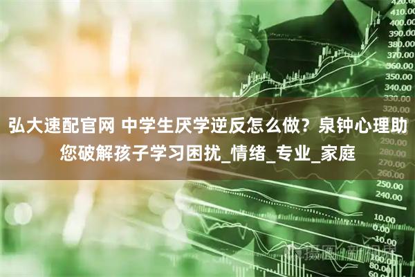 弘大速配官网 中学生厌学逆反怎么做？泉钟心理助您破解孩子学习困扰_情绪_专业_家庭