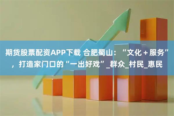 期货股票配资APP下载 合肥蜀山：“文化＋服务”，打造家门口的“一出好戏”_群众_村民_惠民