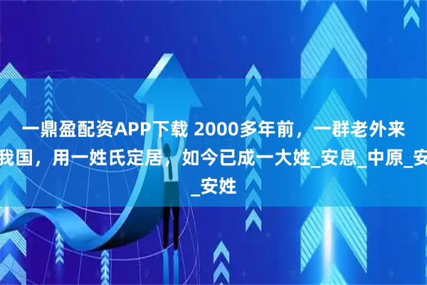 一鼎盈配资APP下载 2000多年前，一群老外来到我国，用一姓氏定居，如今已成一大姓_安息_中原_安姓