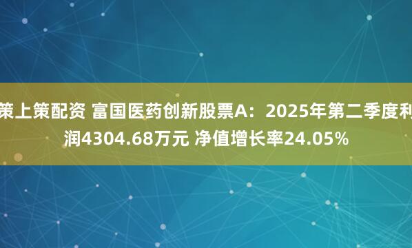 策上策配资 富国医药创新股票A：2025年第二季度利润4304.68万元 净值增长率24.05%