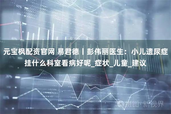 元宝枫配资官网 易君德丨彭伟丽医生：小儿遗尿症挂什么科室看病好呢_症状_儿童_建议