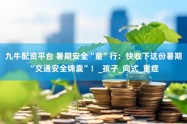 九牛配资平台 暑期安全“童”行：快收下这份暑期“交通安全锦囊”！_孩子_向式_重症