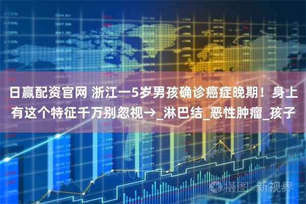 日赢配资官网 浙江一5岁男孩确诊癌症晚期！身上有这个特征千万别忽视→_淋巴结_恶性肿瘤_孩子