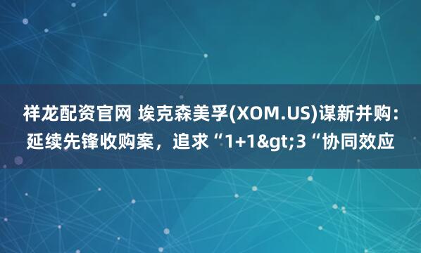 祥龙配资官网 埃克森美孚(XOM.US)谋新并购：延续先锋收购案，追求“1+1>3“协同效应