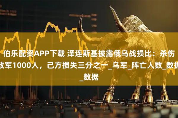 伯乐配资APP下载 泽连斯基披露俄乌战损比：杀伤敌军1000人，己方损失三分之一_乌军_阵亡人数_数据