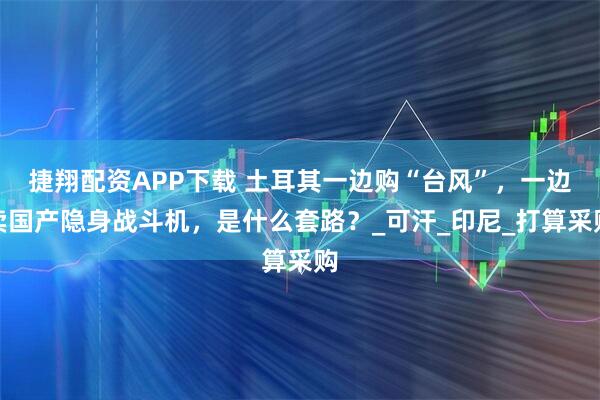 捷翔配资APP下载 土耳其一边购“台风”，一边卖国产隐身战斗机，是什么套路？_可汗_印尼_打算采购