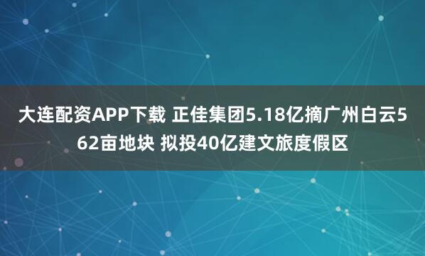 大连配资APP下载 正佳集团5.18亿摘广州白云562亩地块 拟投40亿建文旅度假区