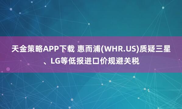 天金策略APP下载 惠而浦(WHR.US)质疑三星、LG等低报进口价规避关税