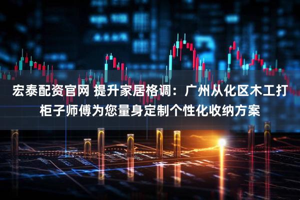 宏泰配资官网 提升家居格调：广州从化区木工打柜子师傅为您量身定制个性化收纳方案