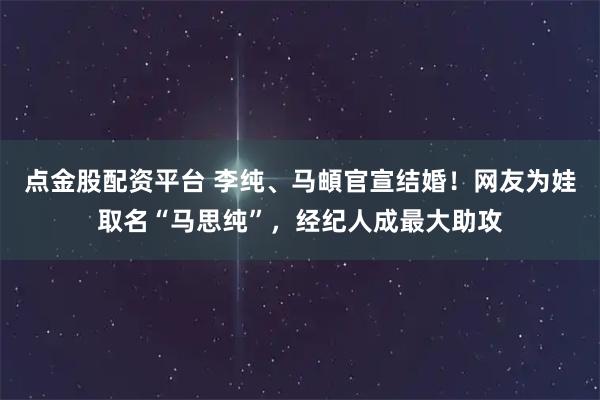 点金股配资平台 李纯、马頔官宣结婚！网友为娃取名“马思纯”，经纪人成最大助攻