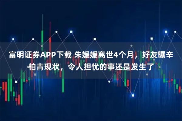 富明证券APP下载 朱媛媛离世4个月，好友曝辛柏青现状，令人担忧的事还是发生了