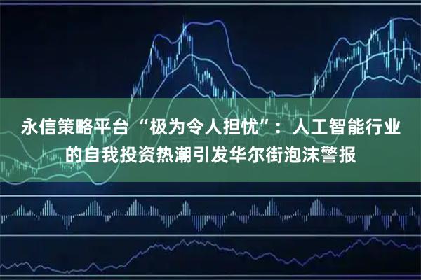 永信策略平台 “极为令人担忧”：人工智能行业的自我投资热潮引发华尔街泡沫警报