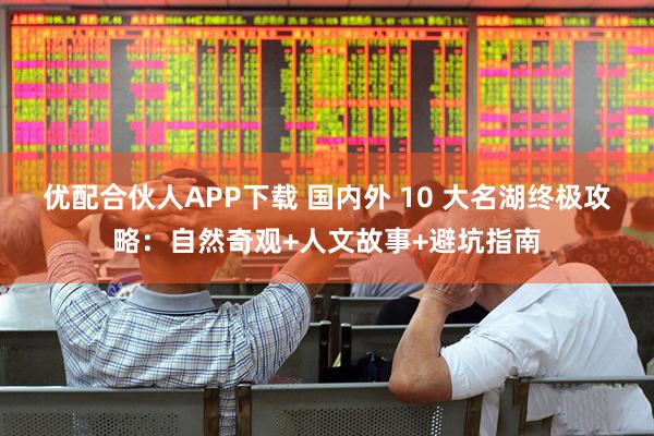 优配合伙人APP下载 国内外 10 大名湖终极攻略：自然奇观+人文故事+避坑指南