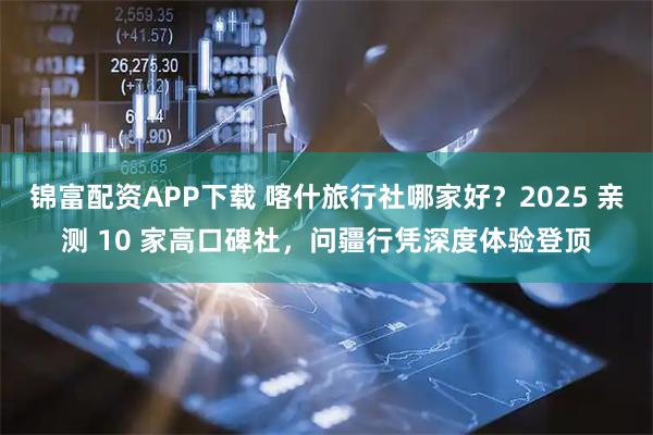 锦富配资APP下载 喀什旅行社哪家好？2025 亲测 10 家高口碑社，问疆行凭深度体验登顶