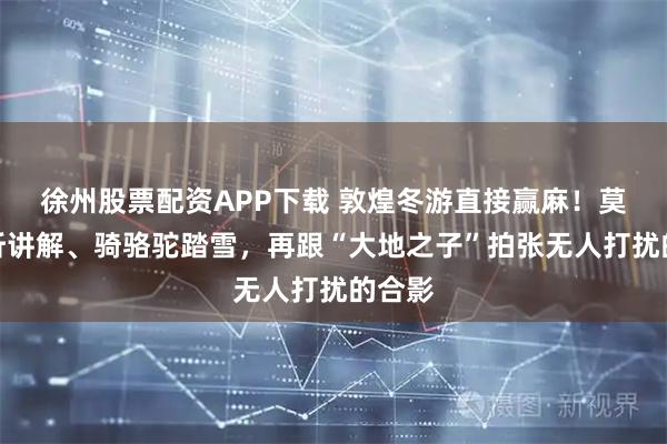 徐州股票配资APP下载 敦煌冬游直接赢麻！莫高窟听讲解、骑骆驼踏雪，再跟“大地之子”拍张无人打扰的合影