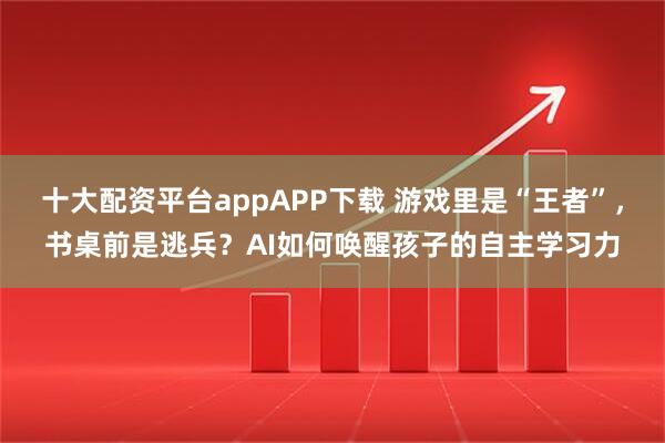 十大配资平台appAPP下载 游戏里是“王者”，书桌前是逃兵？AI如何唤醒孩子的自主学习力