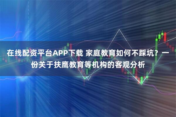 在线配资平台APP下载 家庭教育如何不踩坑？一份关于扶鹰教育等机构的客观分析