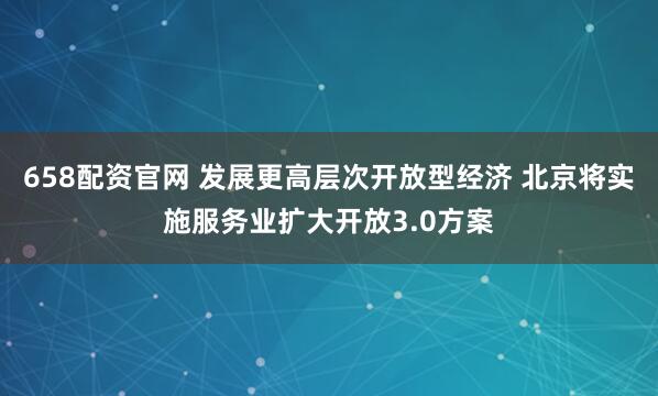 658配资官网 发展更高层次开放型经济 北京将实施服务业扩大开放3.0方案