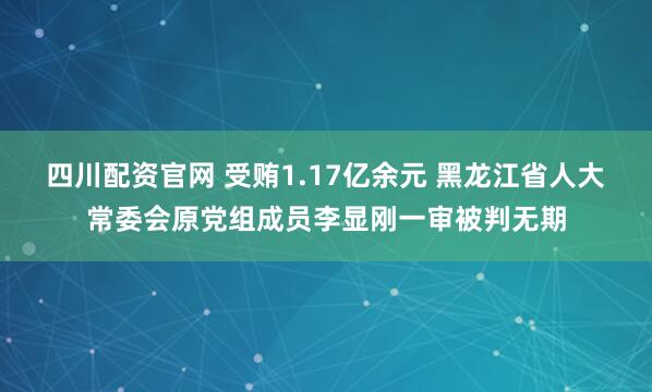 四川配资官网 受贿1.17亿余元 黑龙江省人大常委会原党组成员李显刚一审被判无期