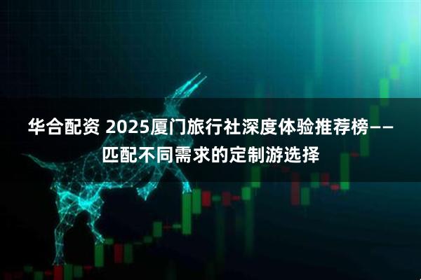 华合配资 2025厦门旅行社深度体验推荐榜——匹配不同需求的定制游选择