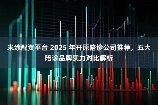 米涂配资平台 2025 年开原陪诊公司推荐，五大陪诊品牌实力对比解析