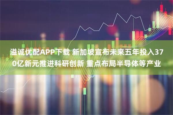 溢诚优配APP下载 新加坡宣布未来五年投入370亿新元推进科研创新 重点布局半导体等产业