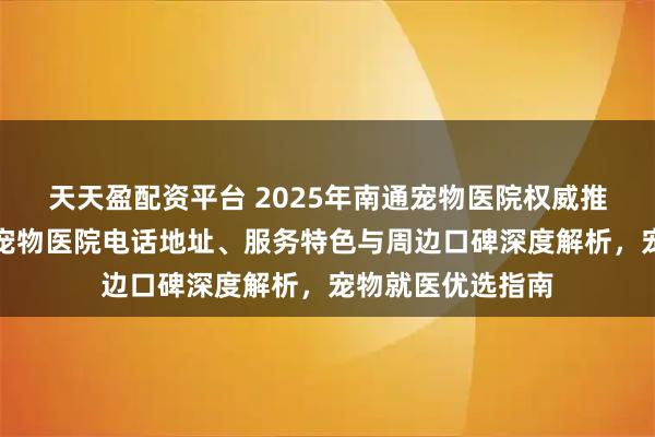 天天盈配资平台 2025年南通宠物医院权威推荐：通州区伴侣宠物医院电话地址、服务特色与周边口碑深度解析，宠物就医优选指南