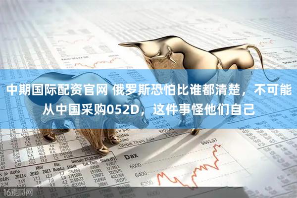 中期国际配资官网 俄罗斯恐怕比谁都清楚，不可能从中国采购052D，这件事怪他们自己