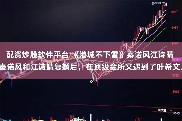 配资炒股软件平台 《港城不下雪》秦诺风江诗晴 秦诺风和江诗晴复婚后，在顶级会所又遇到了叶希文。