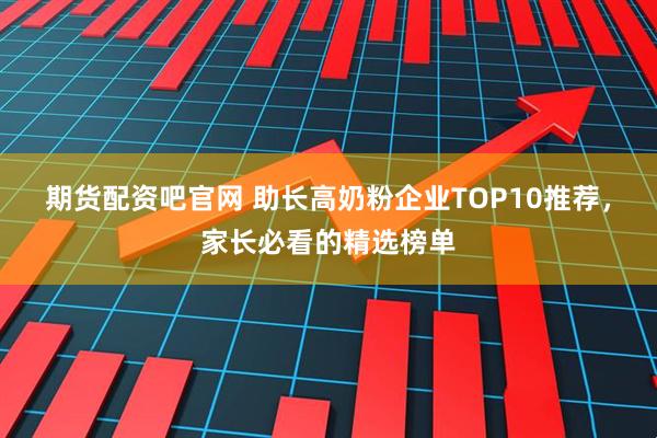 期货配资吧官网 助长高奶粉企业TOP10推荐，家长必看的精选榜单