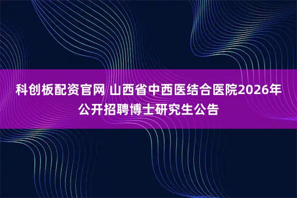 科创板配资官网 山西省中西医结合医院2026年公开招聘博士研究生公告