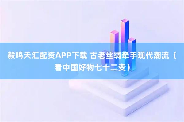 毅鸣天汇配资APP下载 古老丝绸牵手现代潮流（看中国好物七十二变）