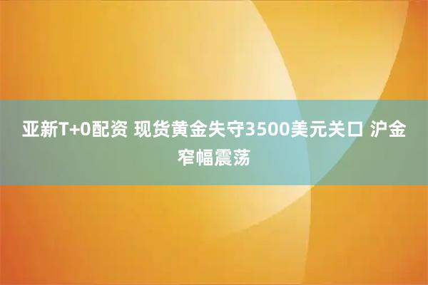 亚新T+0配资 现货黄金失守3500美元关口 沪金窄幅震荡