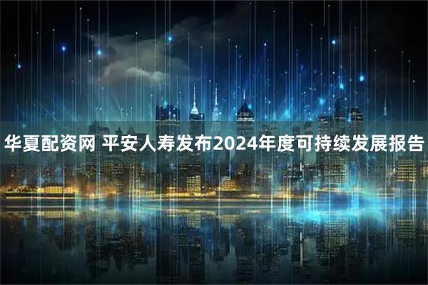 华夏配资网 平安人寿发布2024年度可持续发展报告