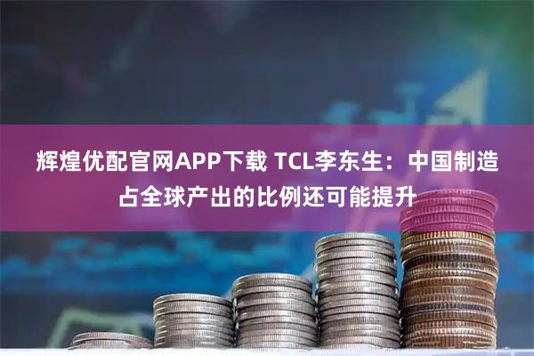 辉煌优配官网APP下载 TCL李东生：中国制造占全球产出的比例还可能提升