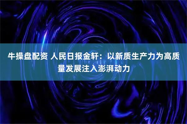 牛操盘配资 人民日报金轩：以新质生产力为高质量发展注入澎湃动力