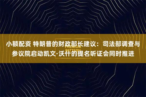 小额配资 特朗普的财政部长建议：司法部调查与参议院启动凯文·沃什的提名听证会同时推进