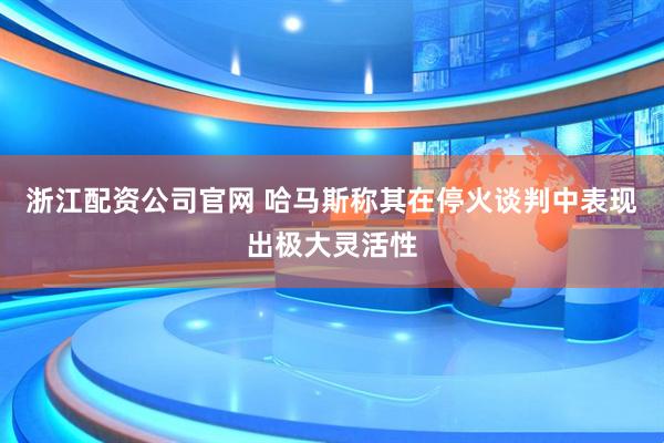 浙江配资公司官网 哈马斯称其在停火谈判中表现出极大灵活性