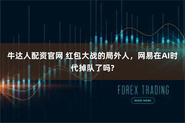 牛达人配资官网 红包大战的局外人，网易在AI时代掉队了吗?