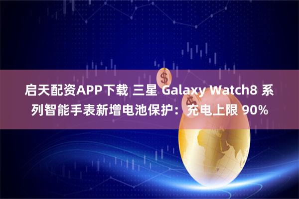 启天配资APP下载 三星 Galaxy Watch8 系列智能手表新增电池保护：充电上限 90%
