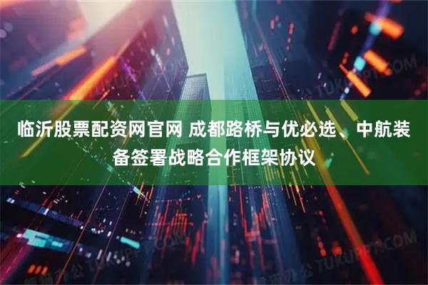 临沂股票配资网官网 成都路桥与优必选、中航装备签署战略合作框架协议