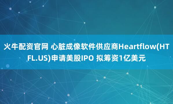 火牛配资官网 心脏成像软件供应商Heartflow(HTFL.US)申请美股IPO 拟筹资1亿美元